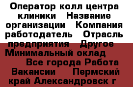 Оператор колл-центра клиники › Название организации ­ Компания-работодатель › Отрасль предприятия ­ Другое › Минимальный оклад ­ 30 000 - Все города Работа » Вакансии   . Пермский край,Александровск г.